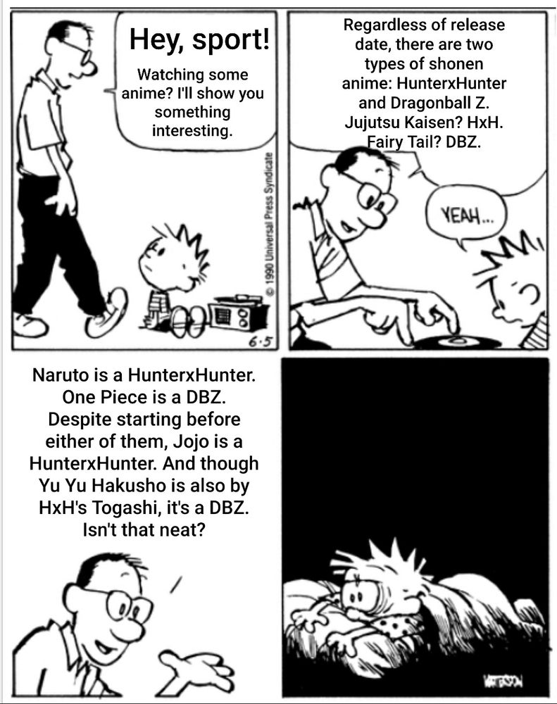 Calvin's dad: Hey sport! Watching some anime? I'll show you something interesting. Regardless of release date, there are two types of shonen anime: HunterxHunter and Dragonball Z. Jujutsu Kaisen? HxH. Fairy Tail? DBZ. Naruto is a HunterxHunter. One Piece is a DBZ. Despite starting before either of them, Jojo is a HunterxHunter. And though Yu Yu Hakusho is also by HxH's Togashi, it's a DBZ. Isn't that neat?
