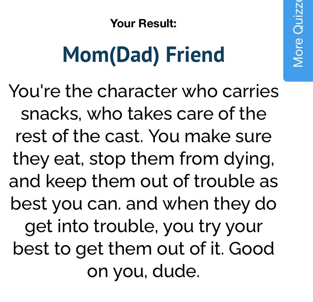 Uquiz result :

Mom(Dad) Friend
You're the character who carries snacks, who takes care of the rest of the cast. You make sure they eat, stop them from dying, and keep them out of trouble as best you can. and when they do get into trouble, you try your best to get them out of it. Good on you, dude.