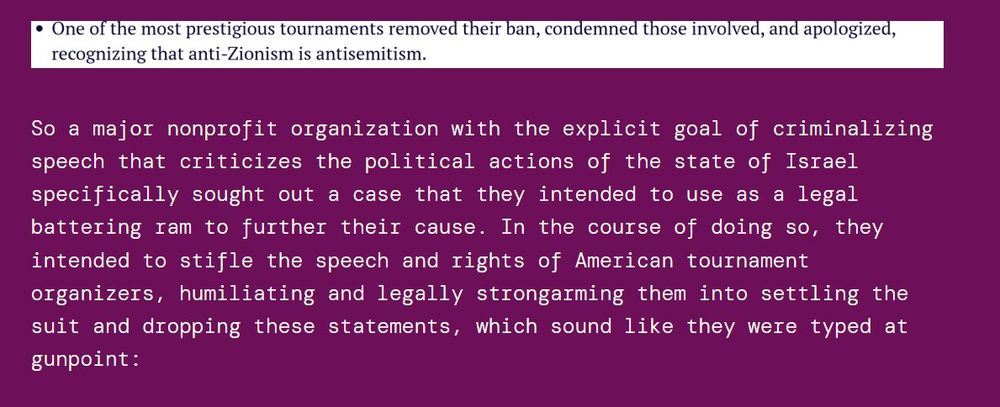 So a major nonprofit organization with the explicit goal of criminalizing speech that criticizes the political actions of the state of Israel specifically sought out a case that they intended to use as a legal battering ram to further their cause. In the course of doing so, they intended to stifle the speech and rights of American tournament organizers, humiliating and legally strongarming them into settling the suit and dropping these statements, which sound like they were typed at gunpoint: