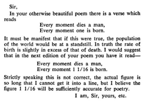 In your otherwise beautiful poem there is a verse that reads:“Every moment dies a man Every moment one is born.” It must be manifest that, were this true, the population of the world would be at a standstill. In truth the rate of birth is slightly in excess of that of death. I would suggest that in the next edition of your poem you have it read:“ Every moment dies a man. Every moment 1 1/16 is born”Strictly speaking this is not correct. The actual figure is a decimal so long that I cannot get it in the line, but I believe that 1 1/16 will be sufficiently accurate for poetry.