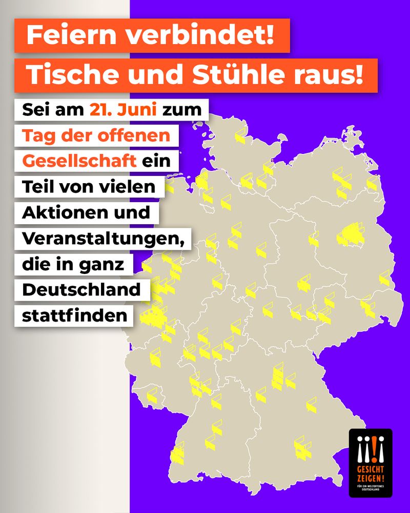 Plakat zur Aktion „Tag der offenen Gesellschaft“ am 21. Juni in Deutschland. Oben steht in großen orangefarbenen Balken: „Feiern verbindet! Tische und Stühle raus!“. Darunter in schwarzer und orangefarbener Schrift: „Sei am 21. Juni zum Tag der offenen Gesellschaft ein Teil von vielen Aktionen und Veranstaltungen, die in ganz Deutschland stattfinden“. Rechts daneben eine Deutschlandkarte mit zahlreichen gelben Symbolen, die auf Veranstaltungen hinweisen. Unten rechts befindet sich das Logo der Initiative „Gesicht zeigen! Für ein weltoffenes Deutschland“. Der Hintergrund ist violett-beige.