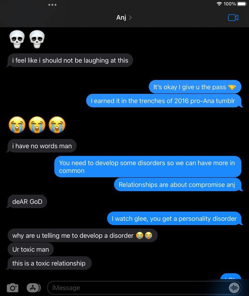 imessages with anj

anj
:skull: :skull:
i feel like i should not be laughing at this

willow
it's okay i give u the pass :shaking_hands:
i earned it in the trenches of 2016 pro-ana tumblr

anj
:sob: :sob: :sob:
i have no words man

willow
you need to develop some disorders so we can have more in common
relationships are about compromise anj

anj
deAR GoD

willow
i watch glee, you get a personality disorder

anj
why are you telling me to a develop a disorder :sob: :sob:
ur toxic man
this is a toxic relationship

willow
LOL

september 14, 2023