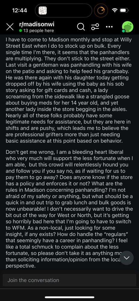 r/madisonwi
• 13 people here
I have to come to Madison monthly and stop at Willy Street East when I do to stock up on bulk. Every single time I'm there, it seems that the panhandlers are multiplying. They don't stick to the street either.
Last visit a gentleman was panhandling with his wife on the patio and asking to help feed his grandbaby.
He was there again with his daughter today getting dropped off by his wife using the baby as his sob story asking for gift cards and cash, a lady screaming from the sidewalk like a strangled goose about buying meds for her 14 year old, and yet another lady inside the store begging in the aisles.
Nearly all of these folks probably have some legitimate needs for assistance, but they are here in shifts and are pushy, which leads me to believe the are professional grifters more than just needing basic assistance at this point based on behavior.
Don't get me wrong, I am a bleeding heart liberal who very much will support the less fortunate when I am able, but this crowd will relentlessly hound you and follow you if you say no, as if waiting for us to pay them to go away? Does anyone know if the store has a policy and enforces it or not? What are the rules in Madison concerning panhandling? I'm not afraid of my safety or anything, but what should be a quick in and out trip to grab lunch and bulk goods is now unbearable! I don't necessarily want to drive the bit out of the way for West or North, but it's getting so horribly bad here that I'm going to have to switch to WFM. As a non-local, just looking for some insight, if any exists? How do handle the "regulars" that seemingly have a career in panhandling? I feel like a total schmuck to complain about the less fortunate, so please don't take it as anything mc than soliciting information/opinion from the local
perspective.