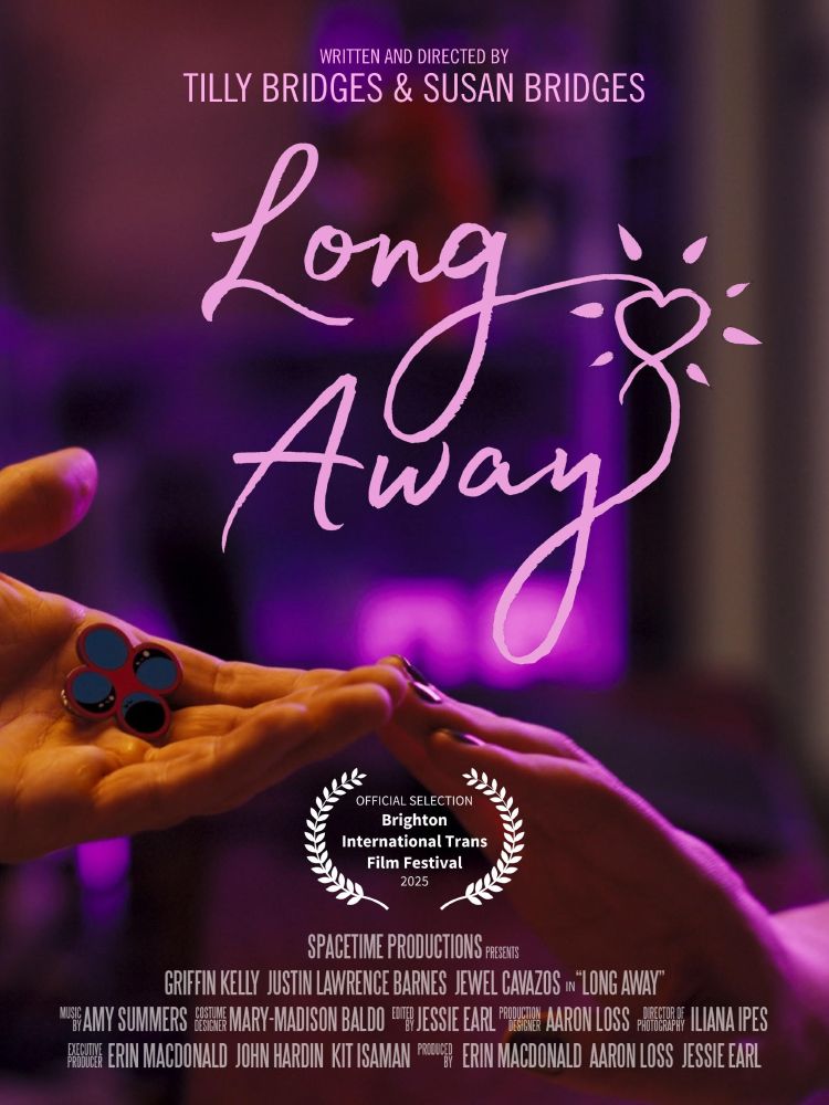 one hand reaching out, palm upward, holding an enamel pin displaying four circles, and another hand reaching out, palm downward, the two hands touch at the fingertips and are bathed in pink light. text reads: LONG AWAY WRITTEN AND DIRECTED BY TILLY BRIDGES & SUSAN BRIDGES SPACETIME PRODUCTIONS PRESENTS GRIFFIN KELLY JUSTIN LAWRENCE BARNES JEWEL CAVAZOS in “LONG AWAY” MUSIC BY AMY SUMMERS COSTUME DESIGN MARY-MADISON BALDO EDITED BY JESSIE EARL PRODUCTION DESIGNER AARON LOSS DIRECTOR OF PHOTOGRAPHY ILIANA IPES EXECUTIVE PRODUCER ERIN MACDONALD JOHN HARDIN KIT ISAMAN PRODUCED BY ERIN MACDONALD AARON LOSS JESSIE EARL
official selection Brighton International Trans Film Festival 2025
