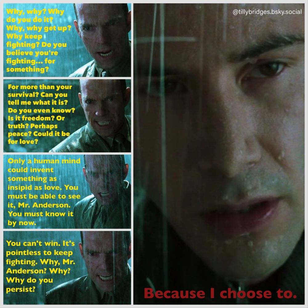four shots of Agent Smith in the rain from Matrix Revolutions with text, in yellow:

Why, why? Why do you do it?
Why, why get up?
Why keep fighting? Do you believe you're fighting... for something?
For more than your survival? Can you tell me what it is?
Do you even know?
Is it freedom? Or truth? Perhaps peace? Could it be for love?
Only a human mind could invent something as
insipid as love. You must be able to see it, Mr. Anderson.
You must know it by now.
You can't win. It's pointless to keep fighting. Why, Mr.
Anderson? Why?
Why do you persist?

A big shot of Neo from Matrix Revolutions on the right, with text in red:

Because I choose to.

@tillybridges.bsky.social