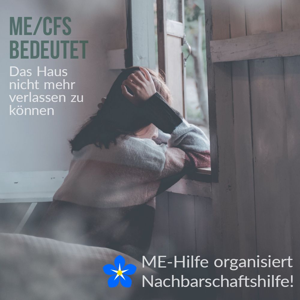 Eine Frau sitzt vor einem Fenster. Die Arme auf der Fensterbank abgestützt, die Hände am Kopf. Links oben steht folgender Text: me/cfs bedeutet das Haus nicht mehr verlassen zu können.
Rechts unten ist das Logo der ME Hilfe und folgender Text: ME Hilfe organisiert Nachbarschaftshilfe