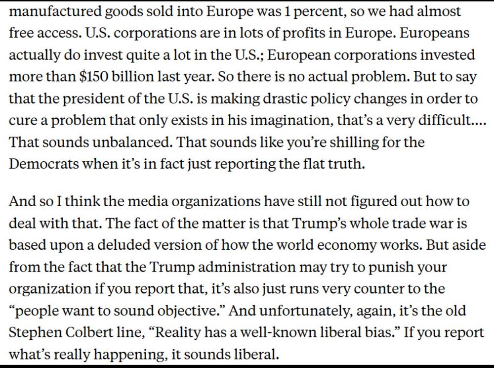 manufactured goods sold into Europe was 1 percent, so we had almost free access. U.S. corporations are in lots of profits in Europe. Europeans actually do invest quite a lot in the U.S.; European corporations invested more than $150 billion last year. So there is no actual problem. But to say that the president of the U.S. is making drastic policy changes in order to cure a problem that only exists in his imagination, that's a very difficult....
That sounds unbalanced. That sounds like you're shilling for the Democrats when it's in fact just reporting the flat truth.
And so I think the media organizations have still not figured out how to deal with that. The fact of the matter is that Trump's whole trade war is based upon a deluded version of how the world economy works. But aside from the fact that the Trump administration may try to punish your organization if you report that, it's also just runs very counter to the
"people want to sound objective." And unfortunately, again, it's the old Stephen Colbert line, "Reality has a well-known liberal bias." If you report what's really happening, it sounds liberal.