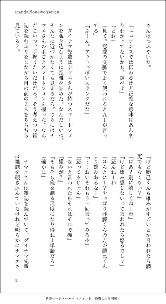 さんはつぶやいた。

「ニュアンスでは伝わるけど正確な意味はあんまりわかってないかも。調べよ」
「どれ」
「見て。恋愛の文脈でよく使われるとＡＩが言ってる」
「ふーん。アウトっぽいスラングだな」

　ダイナマ先輩はナマエさんが持つスマートフォンを覗き込むように距離を詰めた。なんだこいつ。そんなに近づかなくても見えるだろ。さらにはナマエさんの手ごとスマートフォンを握った。なんだこいつ。手握りたいだけだろ。そう考えつつ雑誌を読むふりをしながら目の前の２人をちらちら見ていると。

「けど勝己くんも雄みがすごいとか言われたら満更でもなくない？」
「はあ？別に嬉しくねーわ」
「けど雄み感じないって言われたら怒るでしょ」
「怒んねーわ」
「ほんとにー？やっぱり砂藤くんの方が勝己くんより雄みあるなー」
「……おいそれもう一回言ってみろや」
「怒ってるじゃん」
「ないと言われたらそれはそれで癪」
「雄みが？」
「そもそも俺を測る尺度になり得ねー単語だろ」
「確かに」

　ナマエさんは雑誌を読んでいて、ダイナマ先輩は雑誌を覗き込んでいるけれど明らかにナマエさ