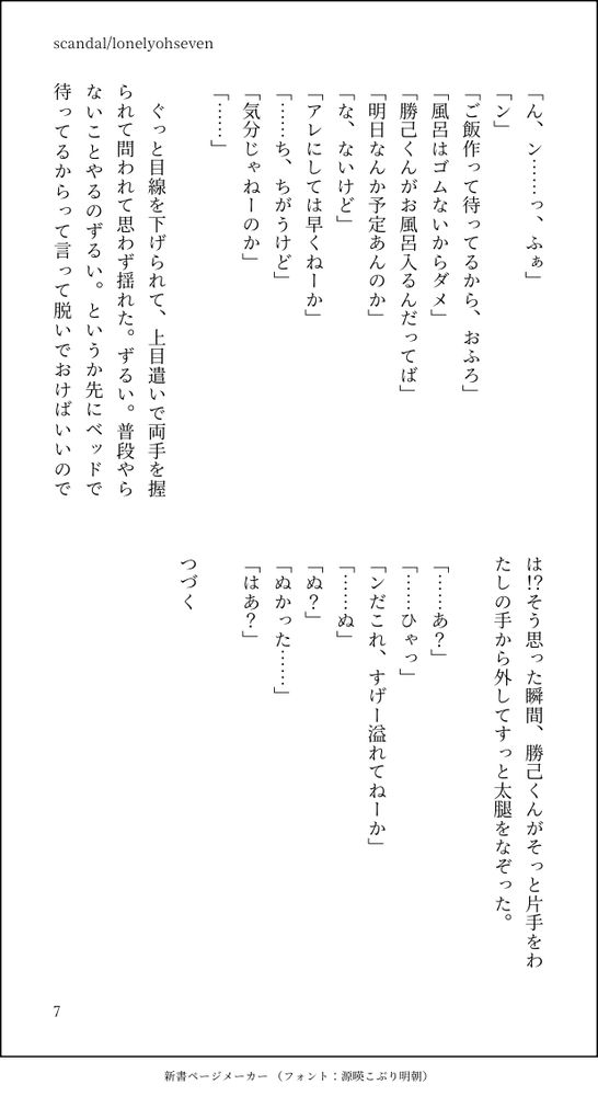 「ん、ン……っ、ふぁ」
「ン」
「ご飯作って待ってるから、おふろ」
「風呂はゴムないからダメ」
「勝己くんがお風呂入るんだってば」
「明日なんか予定あんのか」
「な、ないけど」
「アレにしては早くねーか」
「……ち、ちがうけど」
「気分じゃねーのか」
「……」

　ぐっと目線を下げられて、上目遣いで両手を握られて問われて思わず揺れた。ずるい。普段やらないことやるのずるい。というか先にベッドで待ってるからって言って脱いでおけばいいのでは！？そう思った瞬間、勝己くんがそっと片手をわたしの手から外してすっと太腿をなぞった。

「……あ？」
「……ひゃっ」
「ンだこれ、すげー溢れてねーか」
「……ぬ」
「ぬ？」
「ぬかった……」
「はあ？」

つづく
