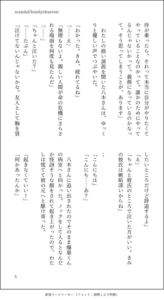 待が乗ったら、それって本当に自分がやりたくてやっていることなのかって。誰かのためにやってるんじゃないかって。義務になっているのかなって。そう思ってしまうことが、あります」

　わたしの拙い演説を聞いた八木さんは、ゆっくりと優しい声でつぶやいた。

「わかった。きみ、疲れてるね」
「……え」
「無理もないよ。親しい人間が命の危機にさらされる場面を何度も見たんだ」
「……」
「ちゃんと泣いた？」
「……たぶん」
「泣けてないんじゃないかな。友人として胸を貸したいところだけど辞退するよ」
「え」
「ちゃんと彼氏のところで泣いた方がいい。きみの彼氏は嫉妬深いからね」

；
「こんにちは」
「こんにち……あ？」

　八木さんに追い出されたのでそのまま爆豪くんの病室へと向かった。ノックをして入るとなんだか怪訝そうな顔をされて起き上がったので、わたしは慌てて彼の元へと駆け寄った。

「起きなくていい！」
「何かあったんか」
