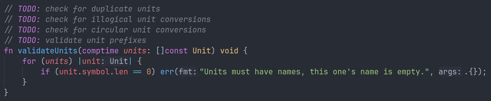 A snippet of Zig source code. The code is the following:

// TODO: check for duplicate units
// TODO: check for illogical unit conversions
// TODO: check for circular unit conversions
// TODO: validate unit prefixes
fn validateUnits(comptime units: []const Unit) void {
    for (units) |unit| {
        if (unit.symbol.len == 0) err("Units must have names, this one's name is empty.", .{});
    }
}