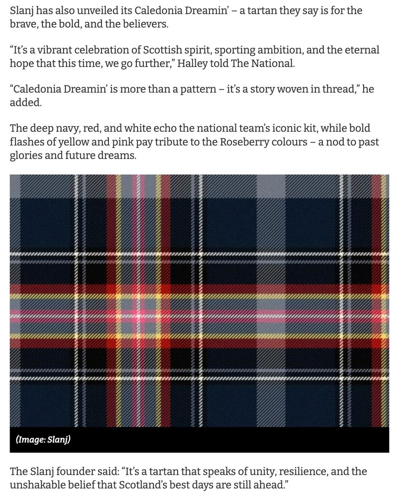 Slanj has also unveiled its Caledonia Dreamin' — a tartan they say is for the brave, the bold, and the believers.
"It's a vibrant celebration of Scottish spirit, sporting ambition, and the eternal hope that this time, we go further," Halley told The National.
"Caledonia Dreamin' is more than a pattern - it's a story woven in thread," he added.
The deep navy, red, and white echo the national team's iconic kit, while bold flashes of yellow and pink pay tribute to the Roseberry colours - a nod to past glories and future dreams. The Slanj founder said: "It's a tartan that speaks of unity, resilience, and the unshakable belief that Scotland's best days are still ahead."