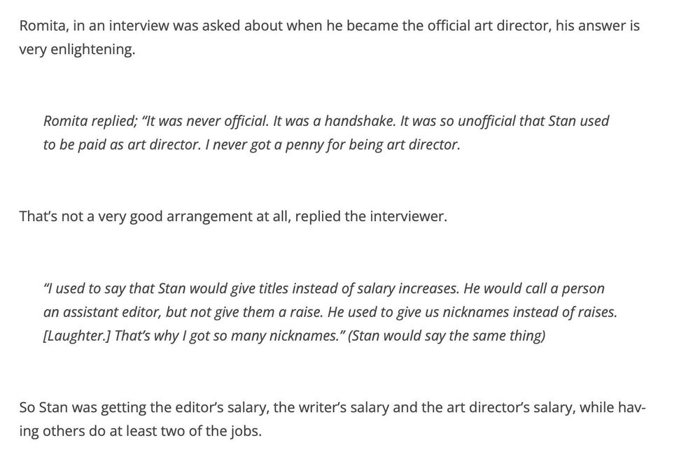 Romita, in an interview was asked about when he became the official art director, his answer is very enlightening.
Romita replied; "It was never official. It was a handshake. It was so unofficial that Stan used to be paid as art director. I never got a penny for being art director.
That's not a very good arrangement at all, replied the interviewer.
"I used to say that Stan would give titles instead of salary increases. He would call a person an assistant editor, but not give them a raise. He used to give us nicknames instead of raises.
[Laughter.] That's why I got so many nicknames." (Stan would say the same thing)
So Stan was getting the editor's salary, the writer's salary and the art director's salary, while having others do at least two of the jobs.