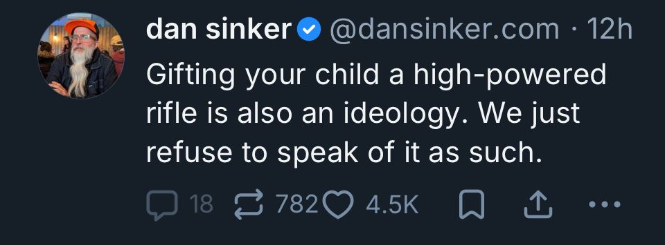 dan sinker @dansinker.com • 12h
Gifting your child a high-powered rifle is also an ideology. We just refuse to speak of it as such.