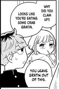 Kurage, catching Mimei lost in thought, asks: Why'd you clam up? Looks like you're eating some crab gratin.

Mimei responds, flatly: You leave gratin out of this.