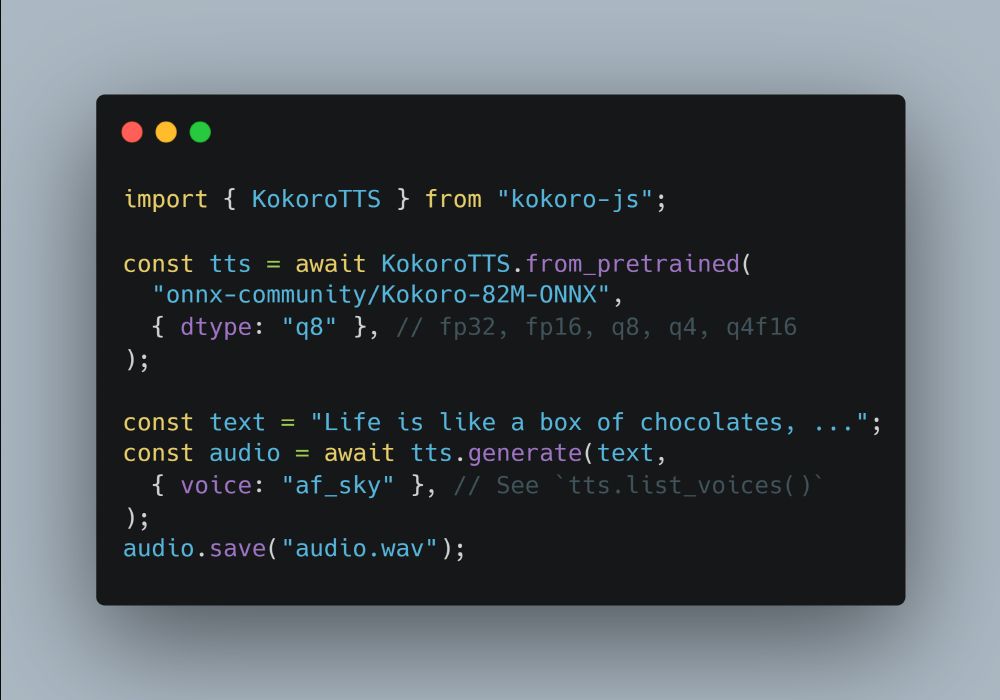 import { KokoroTTS } from "kokoro-js";

const tts = await KokoroTTS.from_pretrained(
  "onnx-community/Kokoro-82M-ONNX",
  { dtype: "q8" }, // fp32, fp16, q8, q4, q4f16
);

const text = "Life is like a box of chocolates. You never know what you're gonna get.";
const audio = await tts.generate(text,
  { voice: "af_sky" }, // See `tts.list_voices()`
);
audio.save("audio.wav");
