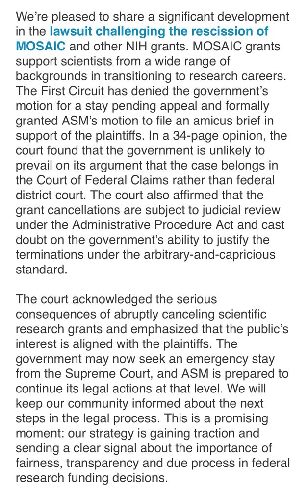 We’re pleased to share a significant development in the lawsuit challenging the rescission of MOSAIC and other NIH grants. MOSAIC grants support scientists from a wide range of backgrounds in transitioning to research careers. The First Circuit has denied the government’s motion for a stay pending appeal and formally granted ASM’s motion to file an amicus brief in support of the plaintiffs. In a 34-page opinion, the court found that the government is unlikely to prevail on its argument that the case belongs in the Court of Federal Claims rather than federal district court. The court also affirmed that the grant cancellations are subject to judicial review under the Administrative Procedure Act and cast doubt on the government’s ability to justify the terminations under the arbitrary-and-capricious standard.
 
The court acknowledged the serious consequences of abruptly canceling scientific research grants and emphasized that the public’s interest is aligned with the plaintiffs. The government may now seek an emergency stay from the Supreme Court, and ASM is prepared to continue its legal actions at that level. We will keep our community informed about the next steps in the legal process. This is a promising moment: our strategy is gaining traction and sending a clear signal about the importance of fairness, transparency and due process in federal research funding decisions.