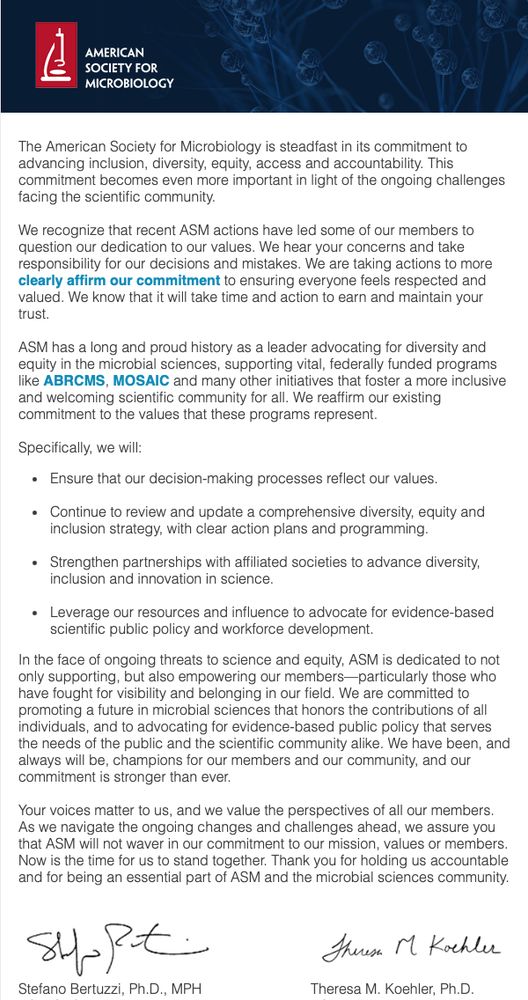 The American Society for Microbiology is steadfast in its commitment to advancing inclusion, diversity, equity, access and accountability. This commitment becomes even more important in light of the ongoing challenges facing the scientific community.
 
We recognize that recent ASM actions have led some of our members to question our dedication to our values. We hear your concerns and take responsibility for our decisions and mistakes. We are taking actions to more clearly affirm our commitment to ensuring everyone feels respected and valued. We know that it will take time and action to earn and maintain your trust.
 
ASM has a long and proud history as a leader advocating for diversity and equity in the microbial sciences, supporting vital, federally funded programs like ABRCMS, MOSAIC and many other initiatives that foster a more inclusive and welcoming scientific community for all. We reaffirm our existing commitment to the values that these programs represent.
 
Specifically, we will:
Ensure that our decision-making processes reflect our values.
Continue to review and update a comprehensive diversity, equity and inclusion strategy, with clear action plans and programming.
Strengthen partnerships with affiliated societies to advance diversity, inclusion and innovation in science.
Leverage our resources and influence to advocate for evidence-based scientific public policy and workforce development.
In the face of ongoing threats to science and equity, ASM is dedicated to not only supporting, but also empowering our members—particularly those who have fought for visibility and belonging in our field. We are committed to promoting a future in microbial sciences that honors the contributions of all individuals, and to advocating for evidence-based public policy that serves the needs of the public and the scientific community alike. We have been, and always will be, champions for our members and our community, and our commitment is stronger than ever.
(truncated)