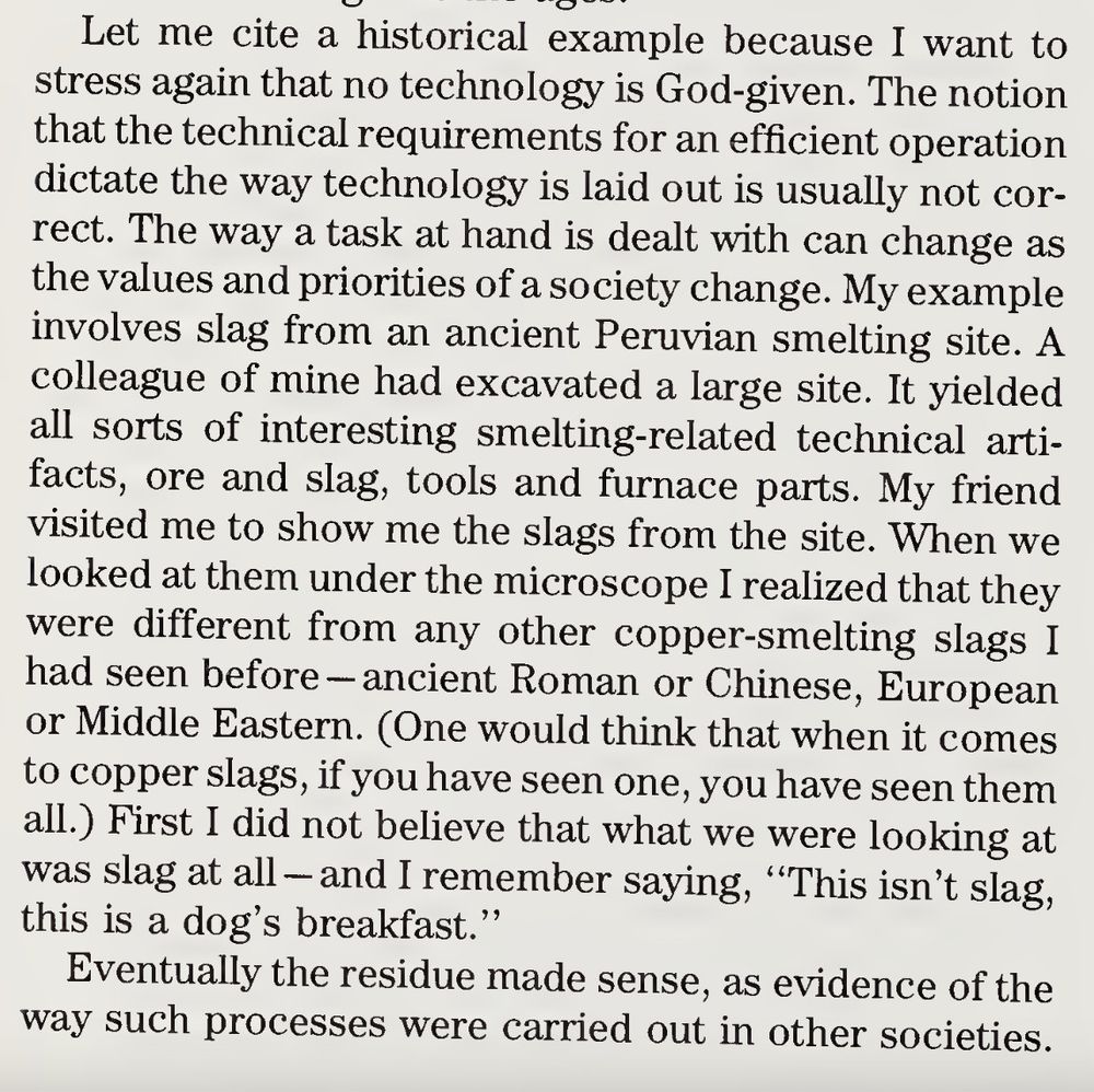 
Let me cite a historical example because I want to
stress again that no technology is God-given. The notion
that the technical requirements for an efficient operation
dictate the way technology is laid out is usually not cor¬
rect. The way a task at hand is dealt with can change as
the values and priorities of a society change. My example
involves slag from an ancient Peruvian smelting site. A
colleague of mine had excavated a large site. It yielded
all sorts of interesting smelting-related technical arti¬
facts, ore and slag, tools and furnace parts. My friend
visited me to show me the slags from the site. When we
looked at them under the microscope I realized that they
were different from any other copper-smelting slags I
had seen before - ancient Roman or Chinese, European
or Middle Eastern. (One would think that when it comes
to copper slags, if you have seen one, you have seen them
all.) First I did not believe that what we were looking at
was slag at all-and I remember saying, “This isn’t slag,
this is a dog’s breakfast.”
Eventually the residue made sense, as evidence of the
way such processes were carried out in other societies.