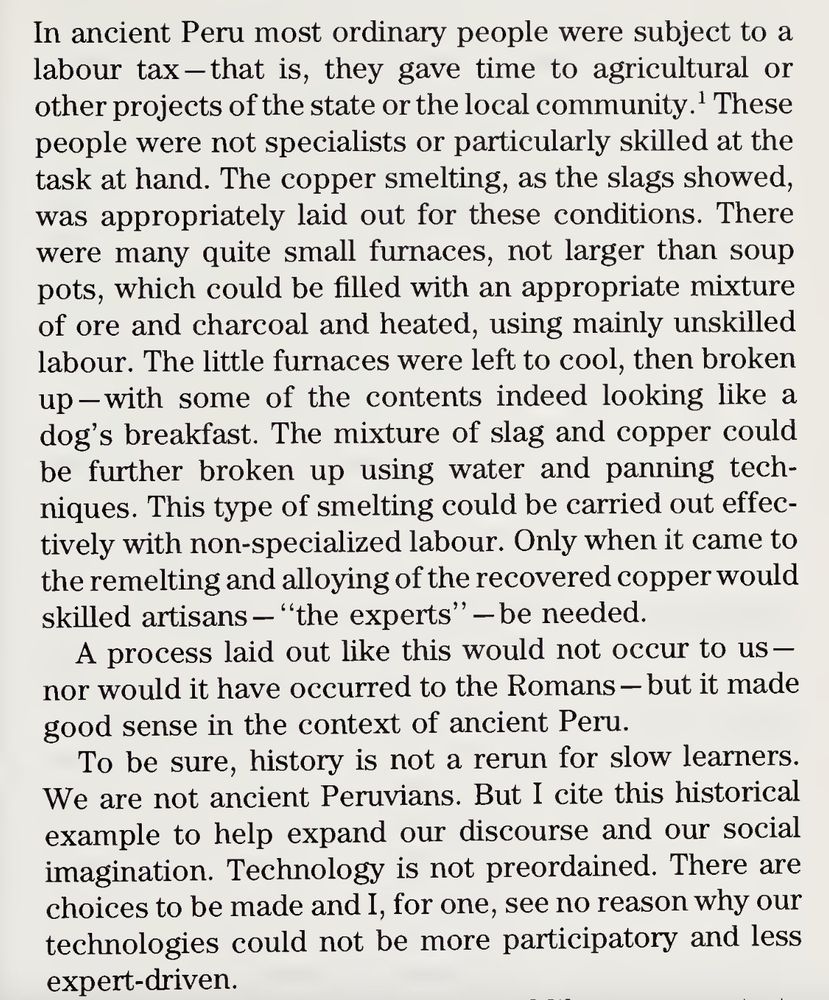 In ancient Peru most ordinary people were subject to a
labour tax —that is, they gave time to agricultural or
other projects of the state or the local community.1 These
people were not specialists or particularly skilled at the
task at hand. The copper smelting, as the slags showed,
was appropriately laid out for these conditions. There
were many quite small furnaces, not larger than soup
pots, which could be filled with an appropriate mixture
of ore and charcoal and heated, using mainly unskilled
labour. The little furnaces were left to cool, then broken
up—with some of the contents indeed looking like a
dog’s breakfast. The mixture of slag and copper could
be further broken up using water and panning tech¬
niques. This type of smelting could be carried out effec¬
tively with non-specialized labour. Only when it came to
the remelting and alloying of the recovered copper would
skilled artisans — “the experts’’— be needed.
A process laid out like this would not occur to us —
nor would it have occurred to the Romans — but it made
good sense in the context of ancient Pern.
To be sure, history is not a rerun for slow learners.
We are not ancient Peruvians. But I cite this historical
example to help expand our discourse and our social
imagination. Technology is not preordained. There are
choices to be made and I, for one, see no reason why our
technologies could not be more participatory and less
expert-driven.