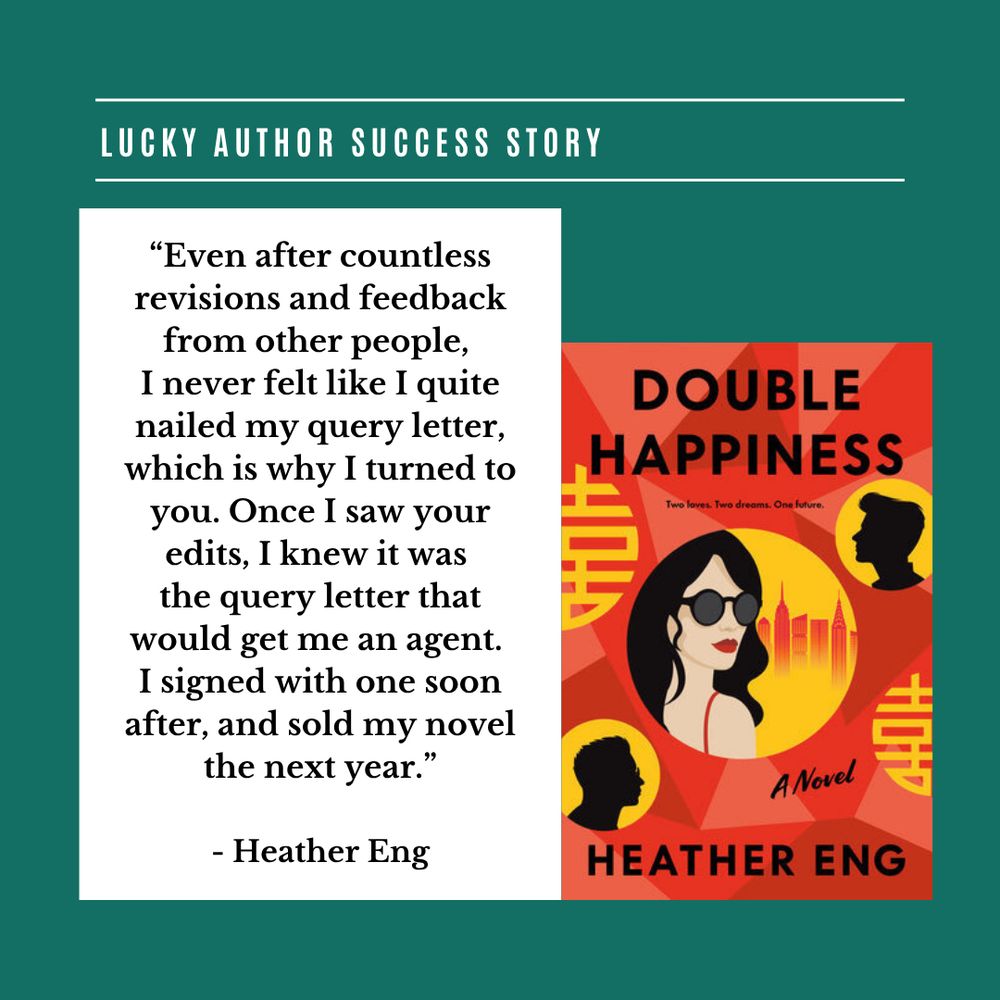 Lucky Author Success Story

book cover: Double Happiness by Heather Eng, featuring a woman wearing sunglasses, a skyline, the silhouettes of two men, and the Chinese “double happiness” symbol

“Even after countless revisions and feedback from other people, 
I never felt like I quite nailed my query letter, which is why I turned to you. Once I saw your edits, I knew it was 
the query letter that would get me an agent. 
I signed with one soon after, and sold my novel the next year.”

- Heather Eng
