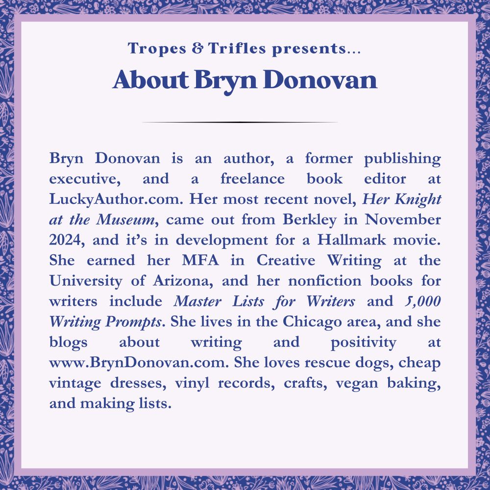 About Bryn Donovan: author, former publishing executive, and freelance book editor LuckyAuthor.com. Most recent book: HER KNIGHT AT THE MUSEUM from Berkley Publishing, in development for a Hallmark movie. She has an MFA, books for writers, and cute hobbies, and she lives in Chicago.