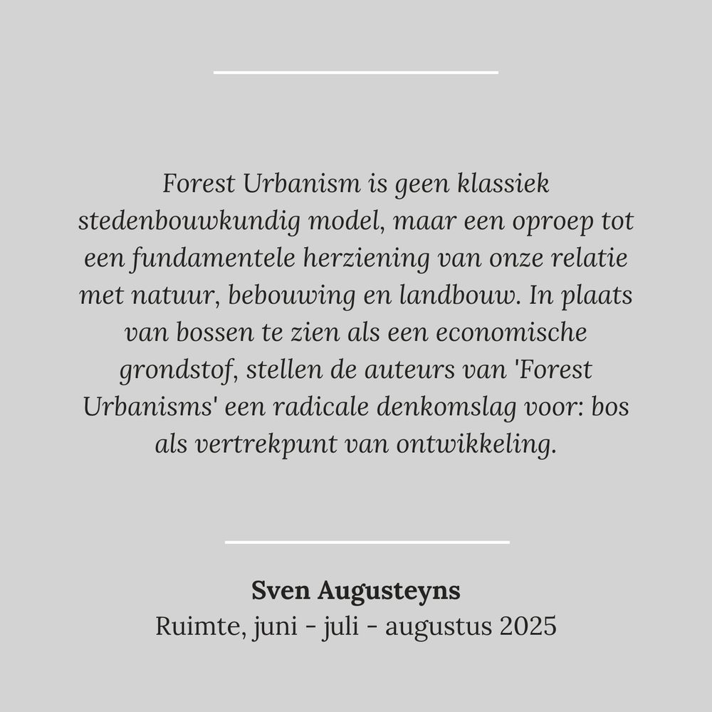 quote: Forest Urbanism is geen klassiek stedenbouwkundig model, maar een oproep tot een fundamentele· herziening van onze relatie met natuur, bebouwing en landbouw. In plaats van bossen te zien als een economische grondstof, stellen de auteurs van 'Forest Urbanisms' een radicale denkomslag voor: bos als vertrekpunt van ontwikkeling. - Sven Augusteyns, Ruimte, juni-juli-augustus 2025