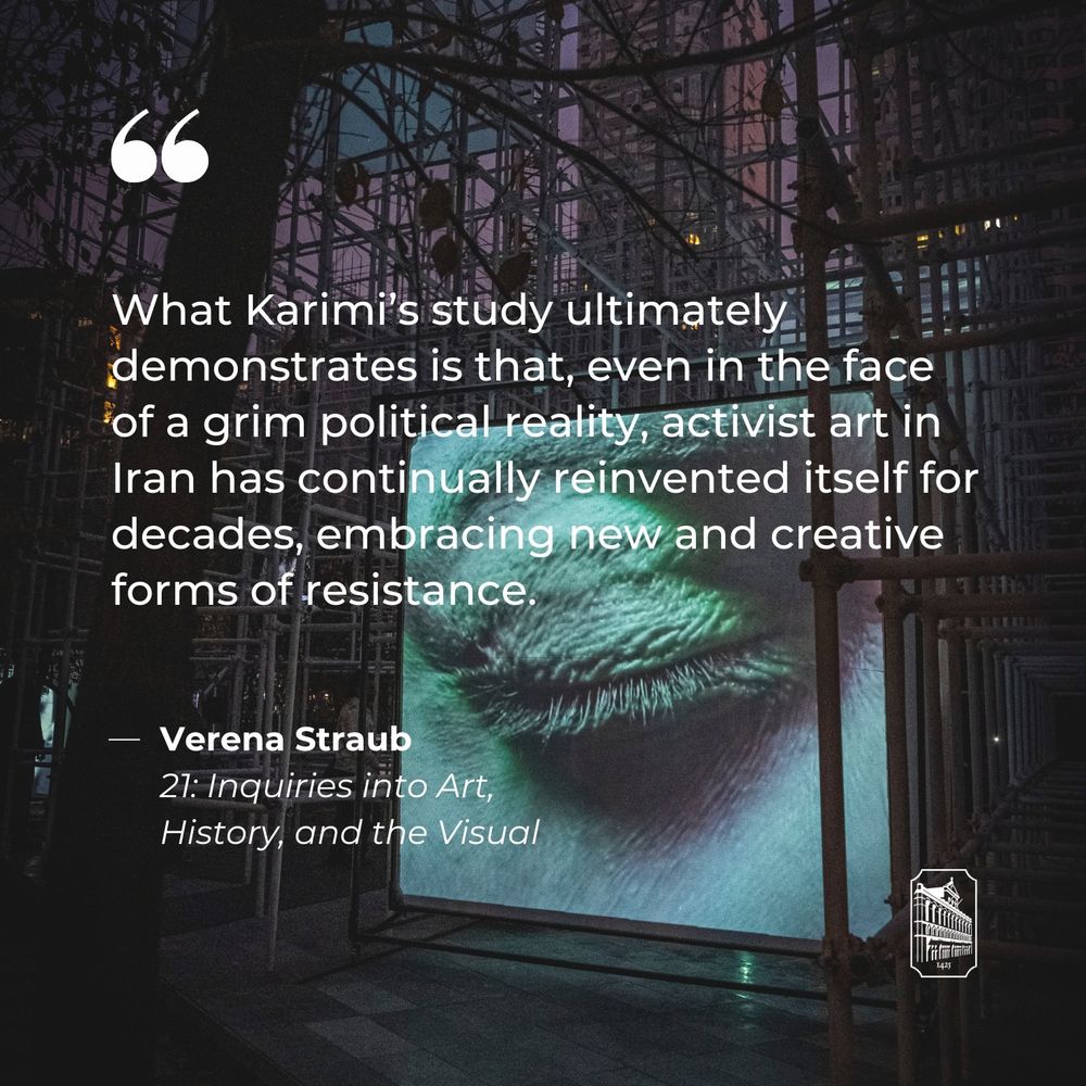 What Karimi’s study ultimately demonstrates is that, even in the face of a grim political reality, activist art in Iran has continually reinvented itself for decades, embracing new and creative forms of resistance.  - Verena Straub, 21: Inquiries into Art, History, and the Visual
