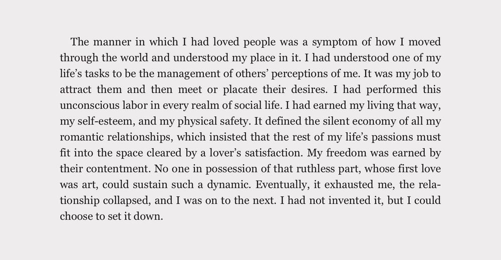 A screenshot of text that reads:   “The manner in which I had loved people was a symptom of how I moved through the world and understood my place in it. I had understood one of my life's tasks to be the management of others' perceptions of me. It was my job to attract them and then meet or placate their desires. I had performed this unconscious labor in every realm of social life. I had earned my living that way, my self-esteem, and my physical safety. It defined the silent economy of all my romantic relationships, which insisted that the rest of my life's passions must fit into the space cleared by a lover's satisfaction. My freedom was earned by their contentment. No one in possession of that ruthless part, whose first love was art, could sustain such a dynamic. Eventually, it exhausted me, the relationship collapsed, and I was on to the next. I had not invented it, but I could choose to set it down.”