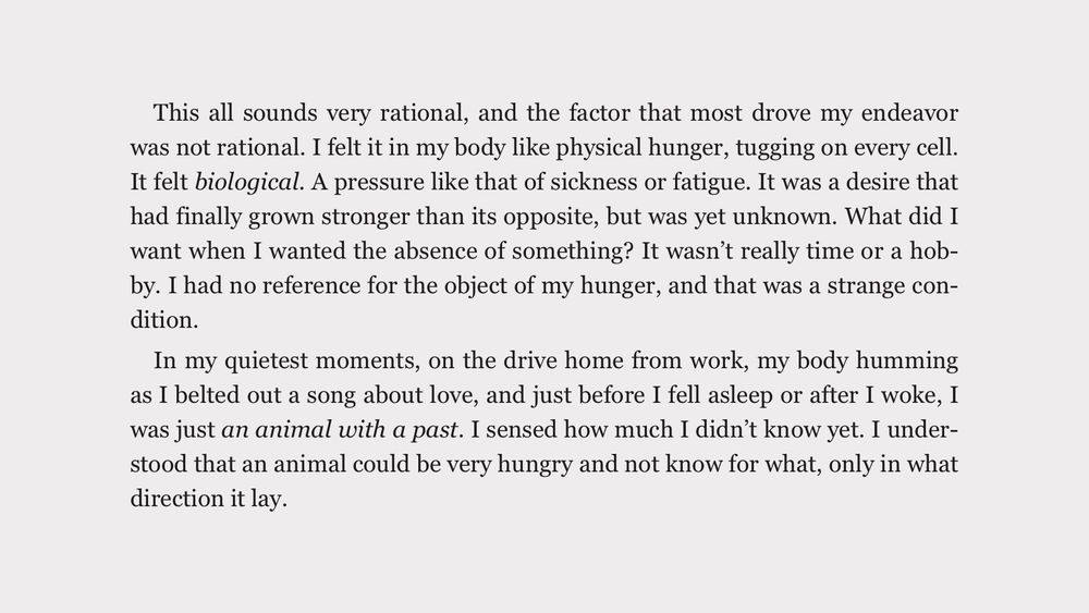 A screenshot of text that reads: “This all sounds very rational, and the factor that most drove my endeavor was not rational. I felt it in my body like physical hunger, tugging on every cell. It felt biological. A pressure like that of sickness or fatigue. It was a desire that had finally grown stronger than its opposite, but was yet unknown. What did I want when I wanted the absence of something? It wasn't really time or a hob-by. I had no reference for the object of my hunger, and that was a strange condition.

In my quietest moments, on the drive home from work, my body humming as I belted out a song about love, and just before I fell asleep or after I woke, I was just an animal with a past. I sensed how much I didn't know yet. I understood that an animal could be very hungry and not know for what, only in what direction it lay.”