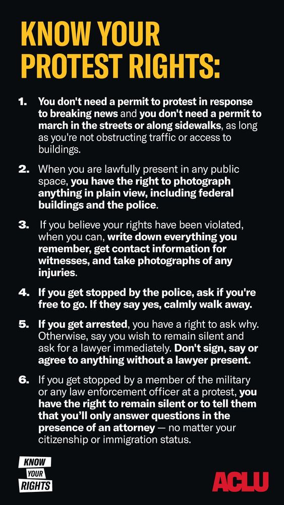 Diane, this poster reads:

KNOW YOUR PROTEST RIGHTS:

1. You don't need a permit to protest in response to breaking news and you don't need a permit to march in the streets or along sidewalks, as long as you're not obstructing traffic or access to buildings.

2. When you are lawfully present in any public space, you have the right to photograph anything in plain view, including federal buildings and the police.

3. If you believe your rights have been violated, when you can, write down everything you remember, get contact information for witnesses, and take photographs of any injuries.

4. If you get stopped by the police, ask if you're free to go. If they say yes, calmly walk away.

5. If you get arrested, you have a right to ask why. Otherwise, say you wish to remain silent and ask for a lawyer immediately. Don't sign, say or agree to anything without a lawyer present.

6. If you get stopped by a member of the military or any law enforcement officer at a protest, you have the right to remain silent or to tell them that you'll only answer questions in the presence of an attorney - no matter your citizenship or immigration status.

KNOW YOUR RIGHTS

ACLU