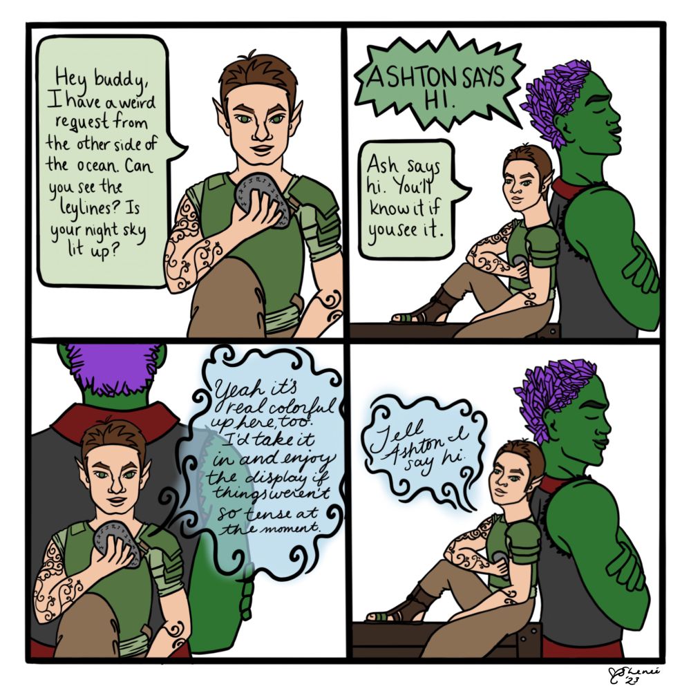 A four panel comic depicting Orym and Ashton of Bells Hells. Orym is speaking to a Sending Stone that goes to Dorian. The first panel is Orym saying “Hey buddy, I have a weird request from the other side of the ocean. Can you see the leylines? Is you night sky lit up?” The second panel shows Orym sitting down leaning back to back with Ashton as they stand. Ashton’s speech bubble says “Ashton says hi.” and Orym responds into the Stone “Ash says hi. You’ll know it if you see it.” The third panel shows Orym, receiving a message back from Dorian. The text says “Yeah it’s real colorful up here too. I’d take it in and enjoy the display if things weren’t so tense at the moment.” The final panel is the same as the second panel, but Ashton is smiling. Dorian’s return message continues saying “Tell Ashton I say hi”