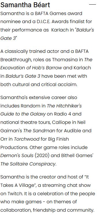 

Samantha is a BAFTA Games award nominee and a D.I.C.E. Awards finalist for their performance as  Karlach in "Baldur's Gate 3"

A classically trained actor and a BAFTA Breakthrough, roles as Thomasina in The Excavation of Hob’s Barrow and Karlach in Baldur’s Gate 3 have been met with both cultural and critical acclaim. 

Samantha's extensive career also includes Random in The Hitchhiker's Guide to the Galaxy on Radio 4 and national theatre tours, Calliope in Neil Gaiman's The Sandman for Audible and Orr in Torchwood for Big Finish Productions. Other game roles include Demon's Souls (2020) and Bithell Games' The Solitaire Conspiracy.

Samantha is the creator and host of “It Takes A Village”, a streaming chat show on Twitch. It is a celebration of the people who make games - on themes of collaboration, friendship and community.
