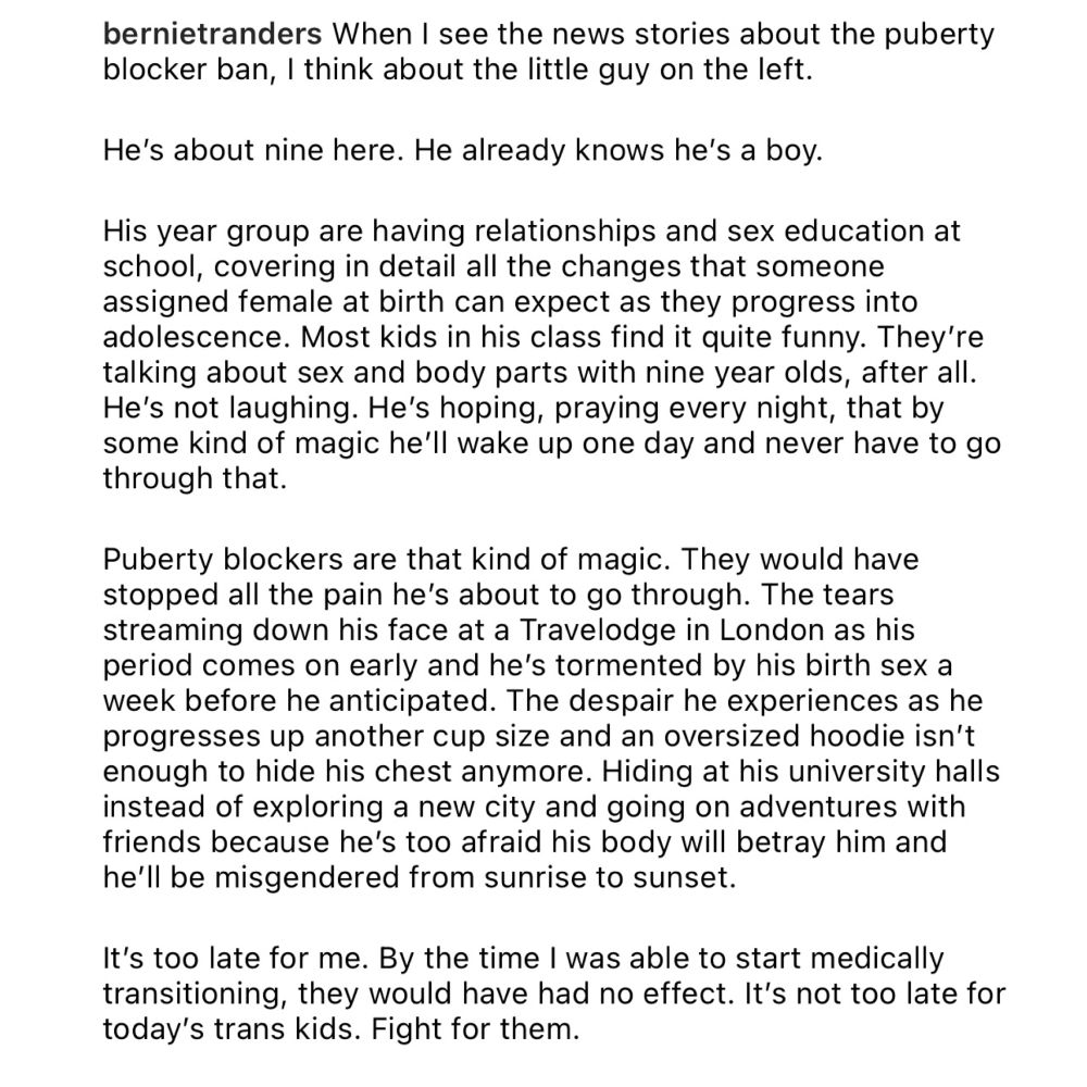 When I see the news stories about the puberty blocker ban, I think about the little guy on the left.
He's about nine here. He already knows he's a boy.
His year group are having relationships and sex education at school, covering in detail all the changes that someone assigned female at birth can expect as they progress into adolescence. Most kids in his class find it quite funny. They're talking about sex and body parts with nine year olds, after all.
He's not laughing. He's hoping, praying every night, that by some kind of magic he'll wake up one day and never have to go through that.
Puberty blockers are that kind of magic. They would have stopped all the pain he's about to go through. The tears streaming down his face at a Travelodge in London as his period comes on early and he's tormented by his birth sex a week before he anticipated. The despair he experiences as he progresses up another cup size and an oversized hoodie isn't enough to hide his chest anymore. Hiding at his university halls instead of exploring a new city and going on adventures with friends because he's too afraid his body will betray him and he'll be misgendered from sunrise to sunset.
It's too late for me. By the time I was able to start medically transitioning, they would have had no effect. It's not too late for today's trans kids. Fight for them.