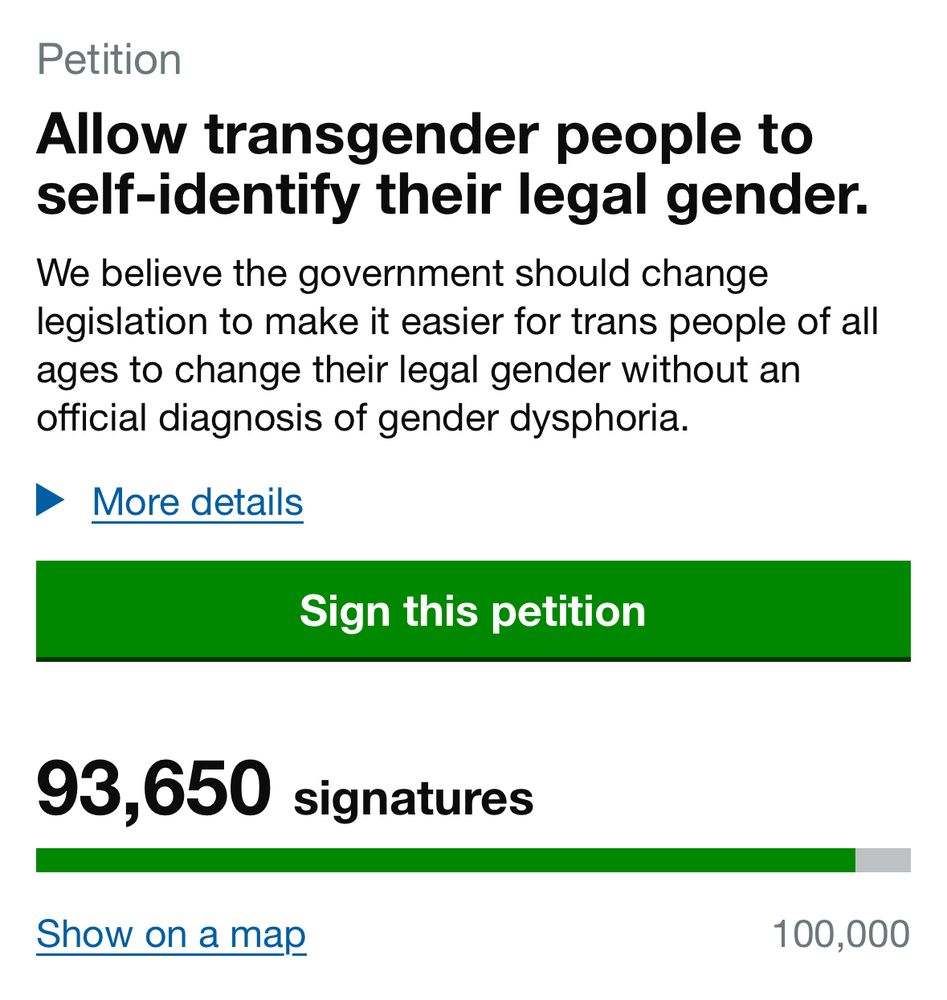 A screenshot of the government petitions website that says:

Petition
Allow transgender people to self-identify their legal gender.
We believe the government should change legislation to make it easier for trans people of all ages to change their legal gender without an official diagnosis of gender dysphoria.
• More details
Sign this petition
93,650 signatures

