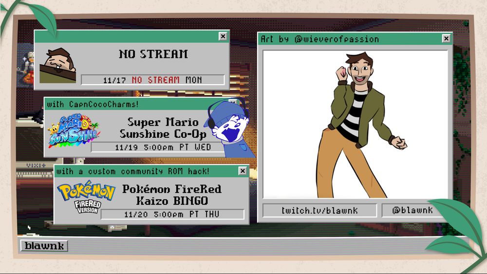 blawnk's stream schedule for the week of November 16, 2025. NO STREAM on Monday, Super Mario Sunshine Co-op with CapnCocoCharms on Wednesday, Pokémon FireRed Kaizo BINGO on Thursday. All streams begin at 5:00pm PT. Featured art by wieverofpassion.