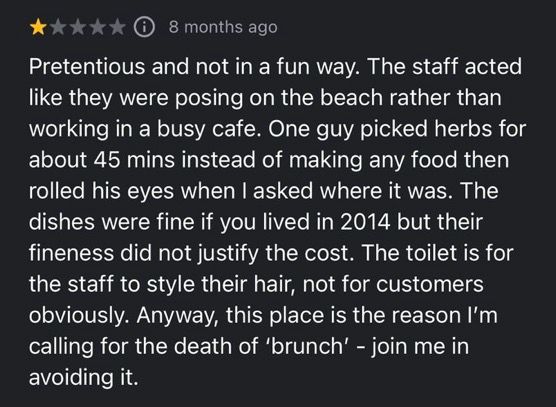 A review on Google Maps that reads:
“Pretentious and not in a fun way. The staff acted like they were posing on the beach rather than working in a busy cafe. One guy picked herbs for about 45 mins instead of making any food then rolled his eyes when I asked where it was. The dishes were fine if you lived in 2014 but their fineness did not justify the cost. The toilet is for the staff to style their hair, not for customers obviously. Anyway, this place is the reason I'm calling for the death of 'brunch' - join me in avoiding it.”