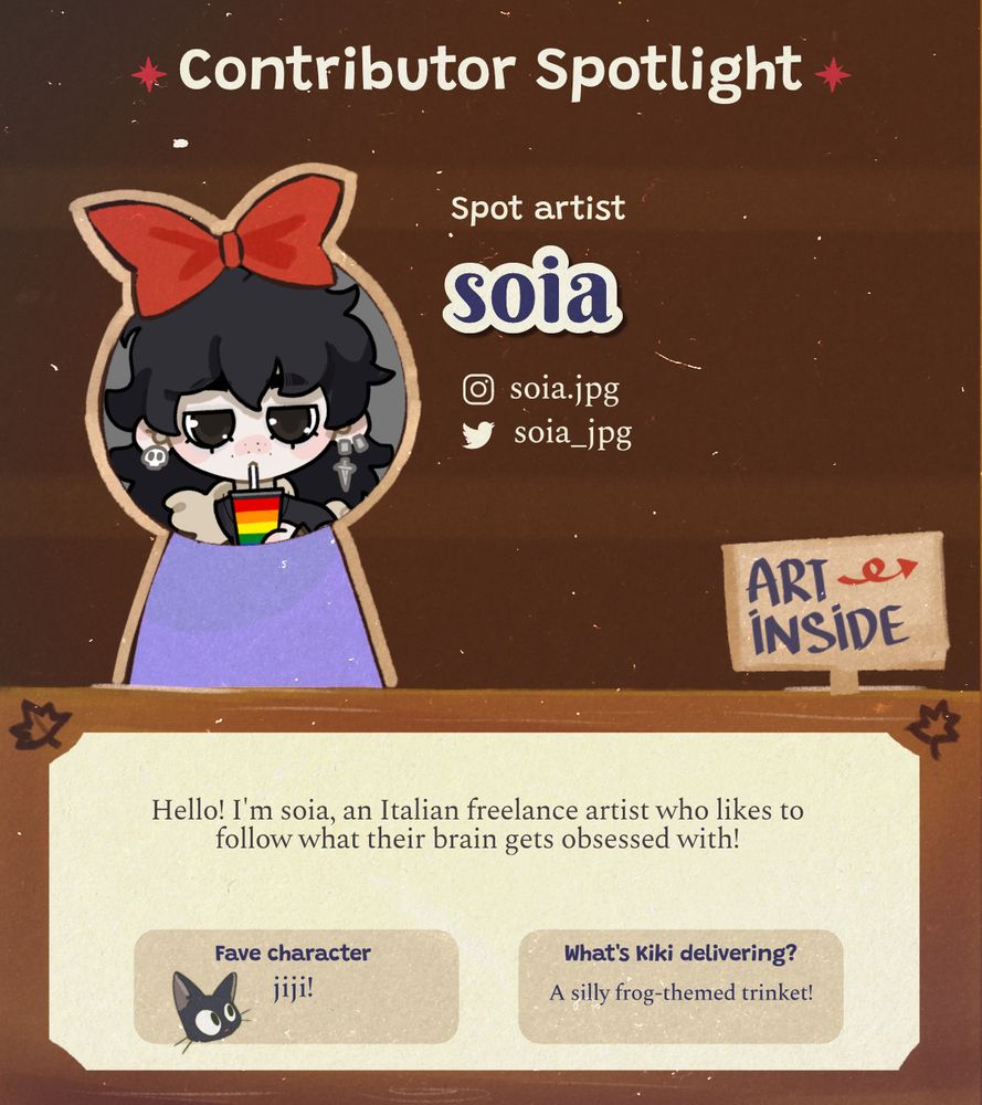 A graphic that reads 'Contributor Spotlight' at the top in bold letters, below that in smaller text is Spot Artist: soia, with the social handles for instagram as soia.jpg and twitter credited as soia_jpg
Below this is question and answer section.

Q. artist fact
A. Hello! I'm soia, an Italian freelance artist who likes to follow what their brain gets obsessed with!
Q. fave character
A. jiji!
Q. What's kiki delivering?
A. A silly frog-themed trinket!

In the lower right of the graphic is a hand drawn sign labeled with Art Inside pointing to the next spotlight graphic.