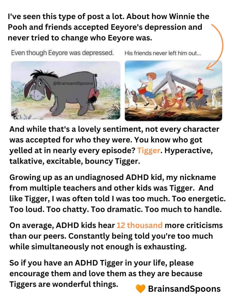 I've seen this type of post a lot. About how Winnie the Pooh and friends accepted Eeyore's depression and never tried to change who Eeyore was.

And while that's a lovely sentiment, not every character was accepted for who they were. You know who got yelled at in nearly every episode? Tigger. Hyperactive, talkative, excitable, bouncy Tigger.

Growing up as an undiagnosed ADHD kid, my nickname from multiple teachers and other kids was Tigger. And like Tigger, I was often told I was too much. Too energetic.
Too loud. Too chatty. Too dramatic. Too much to handle.

On average. ADHD kids hear 12 thousand more criticisms than our peers. Constantly being told you're too much while simultaneously not enough is exhausting.

So if you have an ADHD Tigger in your life, please encourage them and love them as they are because Tiggers are wonderful things.

@BrainsandSpoons


