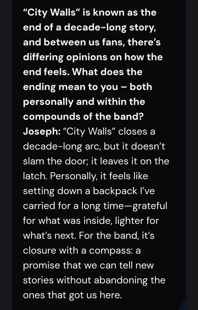 "City Walls" is known as the end of a decade-long story, and between us fans, there's differing opinions on how the end feels. What does the ending mean to you?
Tyler: "City Walls" closes a decade-long arc, but it doesn't slam the door; it leaves it on the latch. Personally, it feels like setting down a backpack I've carried for a long time - grateful for what was inside, lighter for what's next. For the band, it's closure with a compass: a promise that we can tell new stories without abandoning the ones that got us here.