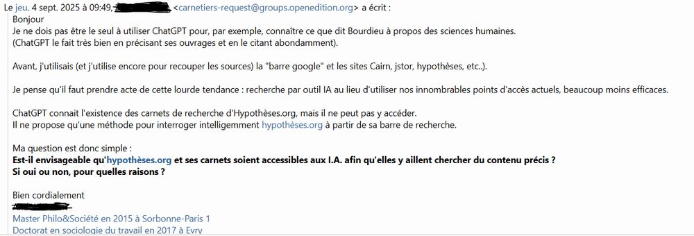 Mail envoyé par un collègue sur la liste de diffusion d'Hypothèses :

Bonjour
Je ne dois pas être le seul à utiliser ChatGPT pour, par exemple, connaître ce que dit Bourdieu à propos des sciences humaines.
(ChatGPT le fait très bien en précisant ses ouvrages et en le citant abondamment).

Avant, j'utilisais (et j'utilise encore pour recouper les sources) la "barre google" et les sites Cairn, jstor, hypothèses, etc..).

Je pense qu'il faut prendre acte de cette lourde tendance : recherche par outil IA au lieu d'utiliser nos innombrables points d'accès actuels, beaucoup moins efficaces.

ChatGPT connait l'existence des carnets de recherche d'Hypothèses.org, mais il ne peut pas y accéder.
Il ne propose qu'une méthode pour interroger intelligemment hypothèses.org à partir de sa barre de recherche.

Ma question est donc simple :
Est-il envisageable qu'hypothèses.org et ses carnets soient accessibles aux I.A. afin qu'elles y aillent chercher du contenu précis ? 
Si oui ou non, pour quelles raisons ?

Bien cordialement