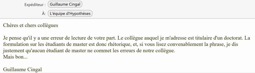 Chères et chers collègues

Je pense qu'il y a une erreur de lecture de votre part. Le collègue auquel je m'adresse est titulaire d'un doctorat. La formulation sur les étudiants de master est donc rhétorique, et, si vous lisez convenablement la phrase, je dis justement qu'aucun étudiant de master ne commet les erreurs de notre collègue.
Mais bon...

Guillaume Cingal 