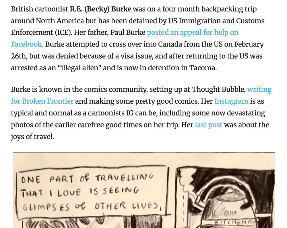 Screenshot of the beginning of The Comics Beat article by Heidi MacDonald on the ICE detention of UK cartoonist R.E. "Becky" Burke. Text:

"British cartoonist R.E. (Becky) Burke was on a four month backpacking trip around North America but has been detained by US Immigration and Customs Enforcement (ICE). Her father, Paul Burke posted an appeal for help on Facebook. Burke attempted to cross over into Canada from the US on February 26th, but was denied because of a visa issue, and after returning to the US was arrested as an “illegal alien” and is now in detention in Tacoma. 

Burke is known in the comics community, setting up at Thought Bubble, writing for Broken Frontier and making some pretty good comics. Her Instagram is as typical and normal as a cartoonists IG can be, including some now devastating photos of the earlier carefree good times on her trip. Her last post was about the joys of travel."
