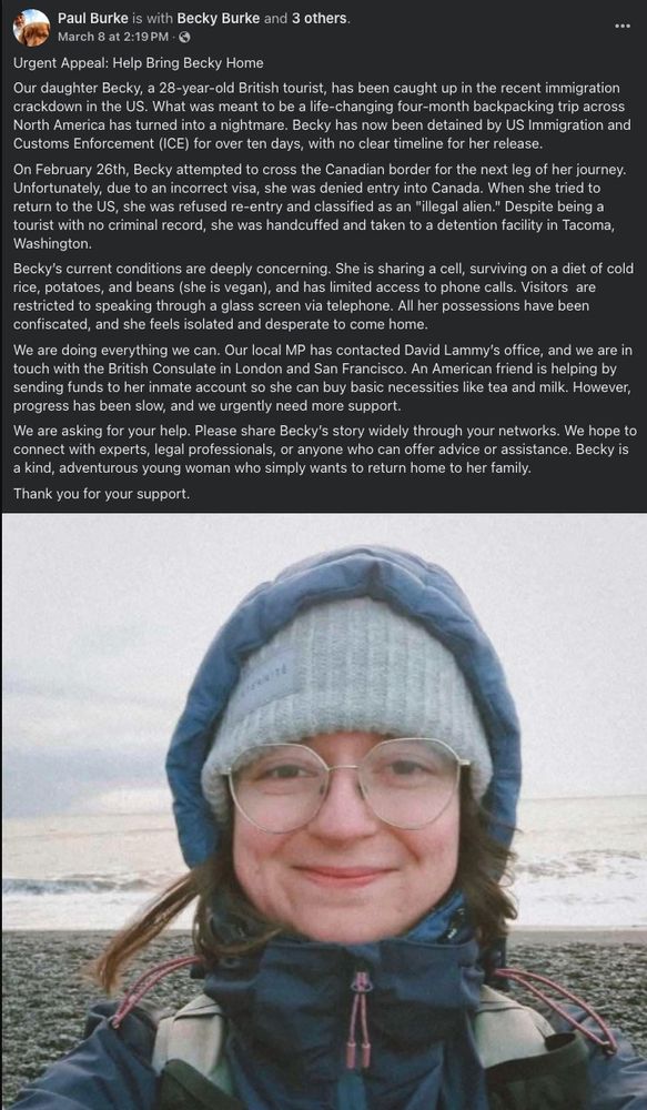 Facebook post by UK cartoonist R.E. Burke's father Paul Burke, asking for help and explaining what happened. Text: 

"Urgent Appeal: Help Bring Becky Home
Our daughter Becky, a 28-year-old British tourist, has been caught up in the recent immigration crackdown in the US. What was meant to be a life-changing four-month backpacking trip across North America has turned into a nightmare. Becky has now been detained by US Immigration and Customs Enforcement (ICE) for over ten days, with no clear timeline for her release.
On February 26th, Becky attempted to cross the Canadian border for the next leg of her journey. Unfortunately, due to an incorrect visa, she was denied entry into Canada. When she tried to return to the US, she was refused re-entry and classified as an "illegal alien." Despite being a tourist with no criminal record, she was handcuffed and taken to a detention facility in Tacoma, Washington.
Becky’s current conditions are deeply concerning. She is sharing a cell, surviving on a diet of cold rice, potatoes, and beans (she is vegan), and has limited access to phone calls. Visitors  are restricted to speaking through a glass screen via telephone. All her possessions have been confiscated, and she feels isolated and desperate to come home.
We are doing everything we can. Our local MP has contacted David Lammy’s office, and we are in touch with the British Consulate in London and San Francisco. An American friend is helping by sending funds to her inmate account so she can buy basic necessities like tea and milk. However, progress has been slow, and we urgently need more support.
We are asking for your help. Please share Becky’s story widely through your networks. We hope to connect with experts, legal professionals, or anyone who can offer advice or assistance. Becky is a kind, adventurous young woman who simply wants to return home to her family.
Thank you for your support."