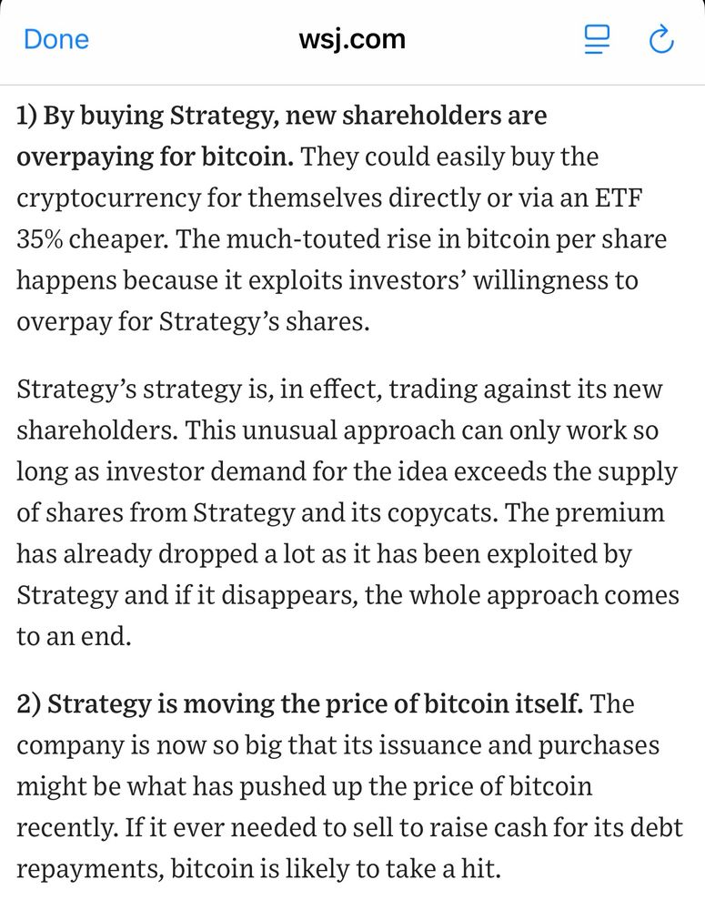  wsj.com 1) By buying Strategy, new shareholders are overpaying for bitcoin. They could easily buy the cryptocurrency for themselves directly or via an ETF 35% cheaper. The much-touted rise in bitcoin per share happens because it exploits investors' willingness to overpay for Strategy's shares. Strategy's strategy is, in effect, trading against its new shareholders. This unusual approach can only work so long as investor demand for the idea exceeds the supply of shares from Strategy and its copycats. The premium has already dropped a lot as it has been exploited by Strategy and if it disappears, the whole approach comes to an end. 2) Strategy is moving the price of bitcoin itself. The company is now so big that its issuance and purchases might be what has pushed up the price of bitcoin recently. If it ever needed to sell to raise cash for its debt repayments, bitcoin is likely to take a hit.