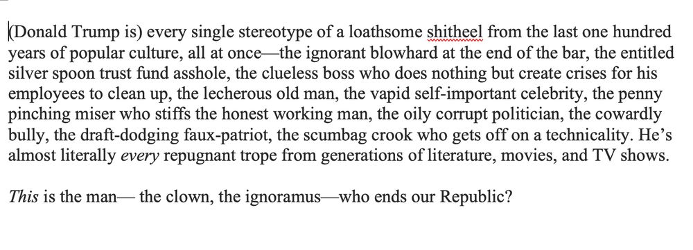 (Donald Trump is) every single stereotype of a loathsome shitheel from the last one hundred years of popular culture, all at once—the ignorant blowhard at the end of the bar, the entitled silver spoon trust fund asshole, the clueless boss who does nothing but create crises for his employees to clean up, the lecherous old man, the vapid self-important celebrity, the penny pinching miser who stiffs the honest working man, the oily corrupt politician, the cowardly bully, the draft-dodging faux-patriot, the scumbag crook who gets off on a technicality. He’s almost literally every repugnant trope from generations of literature, movies, and TV shows.

This is the man— the clown, the ignoramus—who ends our Republic?

