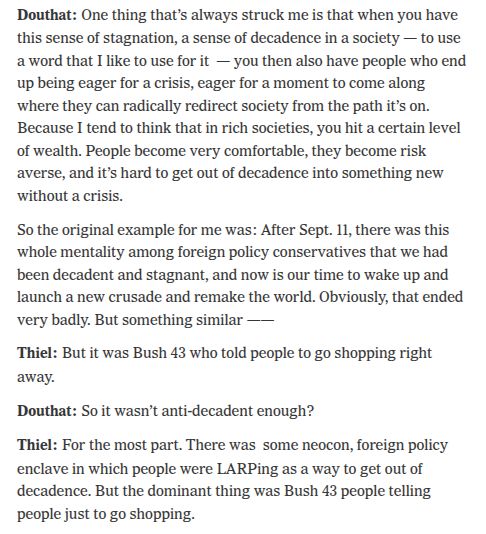 Douthat: One thing that’s always struck me is that when you have this sense of stagnation, a sense of decadence in a society — to use a word that I like to use for it  — you then also have people who end up being eager for a crisis, eager for a moment to come along where they can radically redirect society from the path it’s on. Because I tend to think that in rich societies, you hit a certain level of wealth. People become very comfortable, they become risk averse, and it’s hard to get out of decadence into something new without a crisis.

So the original example for me was: After Sept. 11, there was this whole mentality among foreign policy conservatives that we had been decadent and stagnant, and now is our time to wake up and launch a new crusade and remake the world. Obviously, that ended very badly. But something similar ——

Thiel: But it was Bush 43 who told people to go shopping right away.

Douthat: So it wasn’t anti-decadent enough?

Thiel: For the most part. There was  some neocon, foreign policy enclave in which people were LARPing as a way to get out of decadence. But the dominant thing was Bush 43 people telling people just to go shopping.