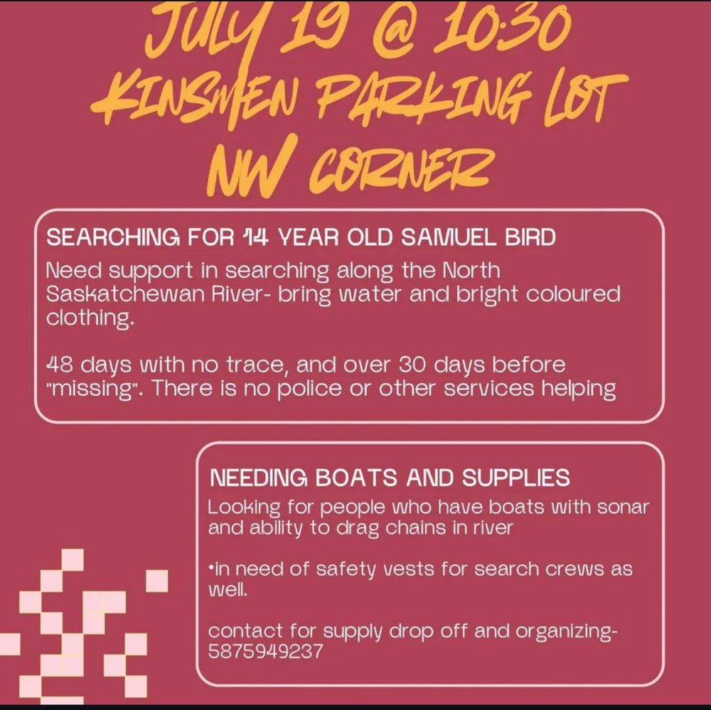 Redish background with overlaid text requesting support July 19 at 10:30 am in Kinsmen Parking lot, North West Corner.
Next block text says: Searching for 14 year old Samuel Bird. Need support in searching along the North Saskatchewan River - bring water and bright clothing. 48 days with no trace, and over 30 days before missing. There is no police or other service helping.
Next block: Need Boat and Supplies. Looking for people who have boats with sonar and the ability to drag chains in the river. We also need safety vests for search crews. 
With contact info for supply drop off and organizing 587 954 9237