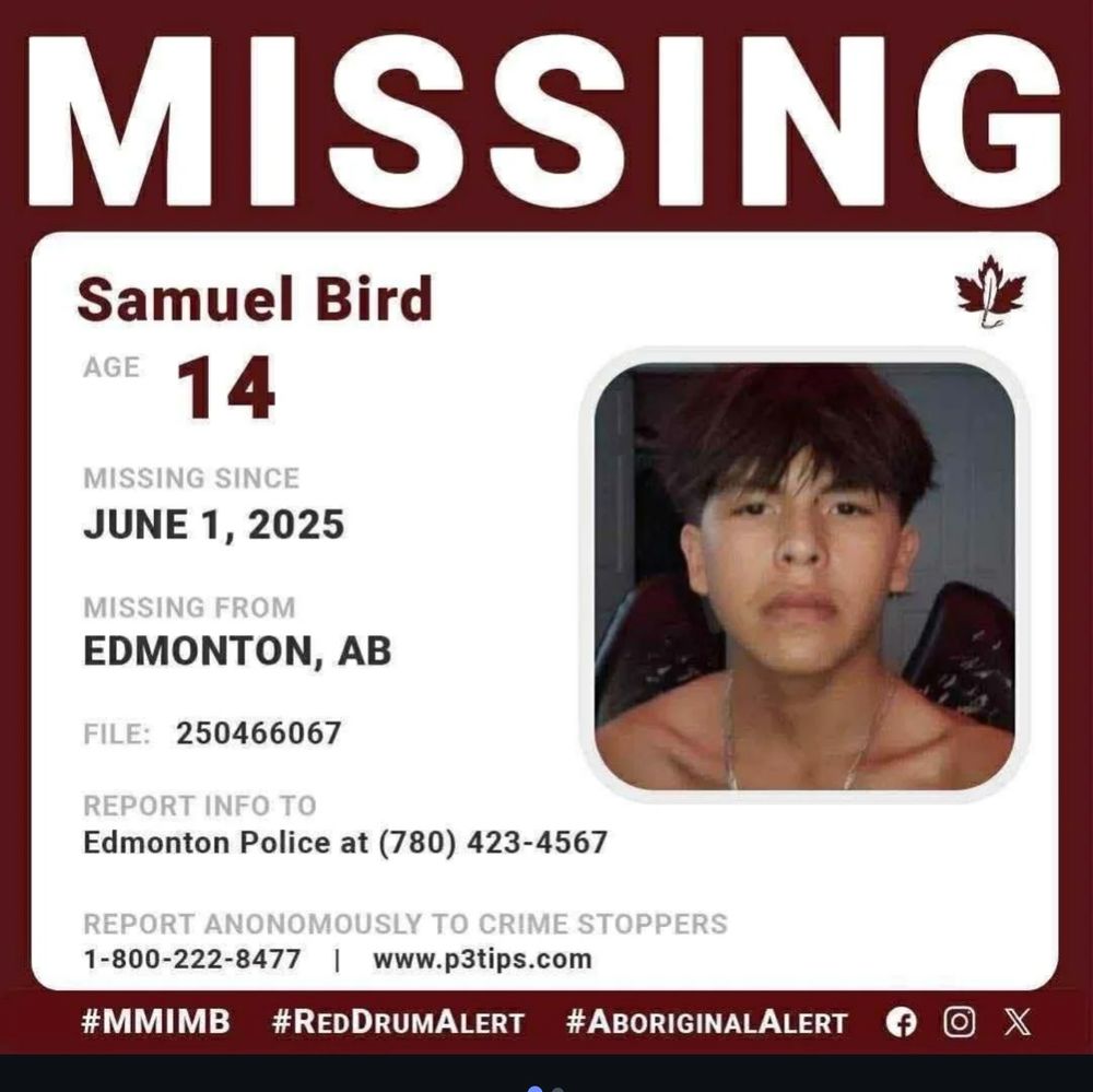 Missing person info image with the following information:
Missing! Samuel Bird 
age 14; missing since June 1st from Edmonton, AB; file 250466067; Report info to police at: 7 8 0, 4 2 3, 4 5 6 7 or anonymously at 1, 800, 2 2 2, 8 4 7; or www.p3tips.com

M M I M B, Red Drum Alert, Aboriginal Alert

Samuel's most recent photo is attached.