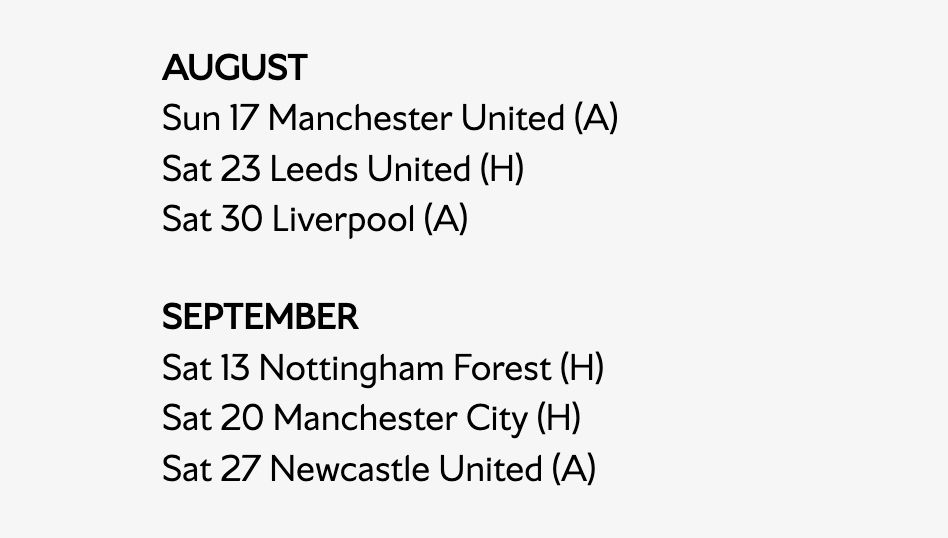 Arsenal's opening 6 premier league fixtures

AUGUST 
Sun 17 Manchester United (A)
Sat 23 Leeds United (H)
Sat 30 Liverpool (A)

SEPTEMBER
Sat 13 Nottingham Forest (H)
Sat 20 Manchester City (H)
Sat 27 Newcastle United (A)